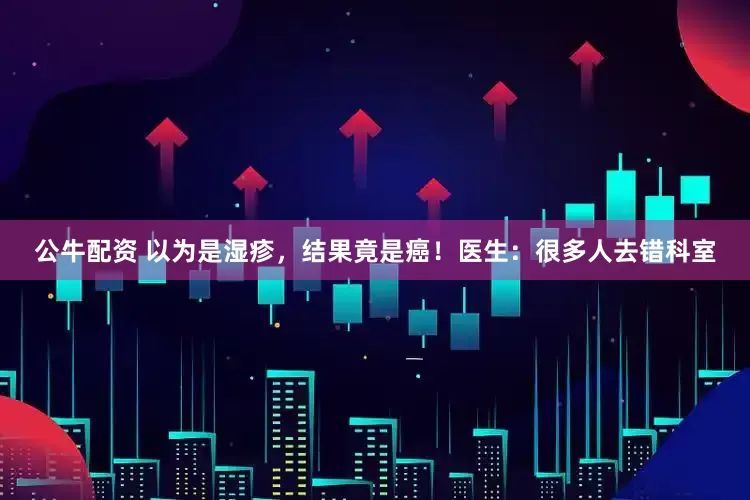 公牛配资 以为是湿疹，结果竟是癌！医生：很多人去错科室